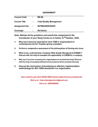 ASSIGNMENT
Course Code : MS-96
Course Title : Total Quality Management
Assignment No. : 96/TMA/SEM-II/2020
Coverage : All blocks
Note: Attempt all the questions and submit this assignment to the
Coordinator of your Study Centre on or before 31st
October, 2020.
1. Why has it become essential to have TQM in organizations in
contemporary terms? Explain giving examples.
2. Performa comparative assessment of the philosophies of Deming and Juran.
3. What to you understand by ‘Company Wide Quality Management (CWQM)’?
Discuss with the help of examples the applicability of CWQM for a company.
4. Why has it become necessary for organizations to promote learning? Discuss
with the help of examples different work practices which promote learning.
5. Discuss the mechanism of developing an effective implementation
methodology for ISO 14000 standards in an organization.
Dear students, get latest IGNOU MBA Solved assignments by professionals.
Mail us at : help.mbaassignments@gmail.com
Call us at : 08263069601
 