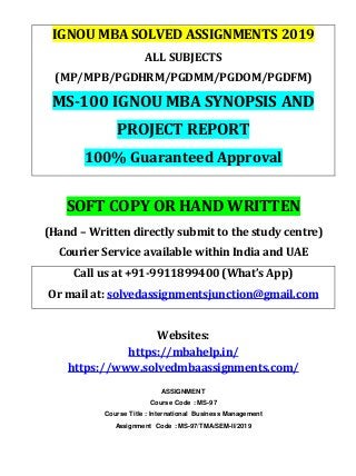IGNOU MBA SOLVED ASSIGNMENTS 2019
ALL SUBJECTS
(MP/MPB/PGDHRM/PGDMM/PGDOM/PGDFM)
MS-100 IGNOU MBA SYNOPSIS AND
PROJECT REPORT
100% Guaranteed Approval
SOFT COPY OR HAND WRITTEN
(Hand – Written directly submit to the study centre)
Courier Service available within India and UAE
Call us at +91-9911899400 (What’s App)
Or mail at: solvedassignmentsjunction@gmail.com
Websites:
https://mbahelp.in/
https://www.solvedmbaassignments.com/
ASSIGNMENT
Course Code : MS-97
Course Title : International Business Management
Assignment Code : MS-97/TMA/SEM-II/2019
 