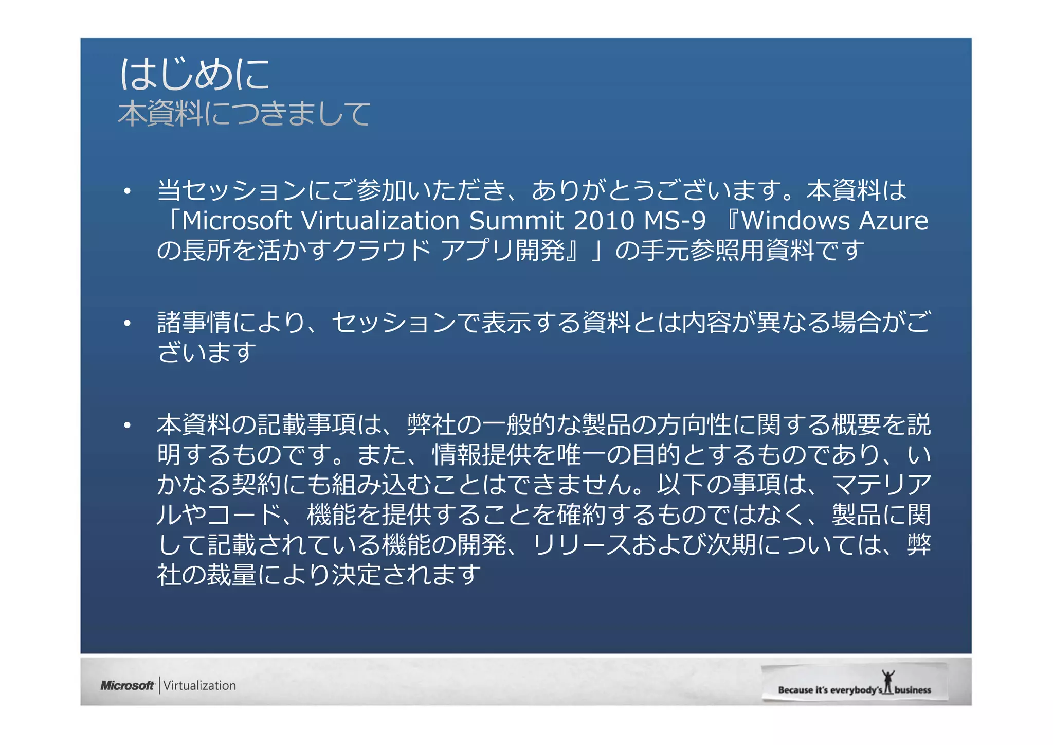 •   当セッションにご参加いただき、ありがとうございます。本資料は
    「Microsoft Virtualization Summit 2010 MS-9 『Windows Azure
    の⻑所を活かすクラウド アプリ開発』」の⼿元参照⽤資料です

•   諸事情により、セッションで表⽰する資料とは内容が異なる場合がご
    ざいます

•   本資料の記載事項は、弊社の⼀般的な製品の⽅向性に関する概要を説
    明するものです。また、情報提供を唯⼀の⽬的とするものであり、い
    かなる契約にも組み込むことはできません。以下の事項は、マテリア
    ルやコード、機能を提供することを確約するものではなく、製品に関
    して記載されている機能の開発、リリースおよび次期については、弊
    社の裁量により決定されます
 