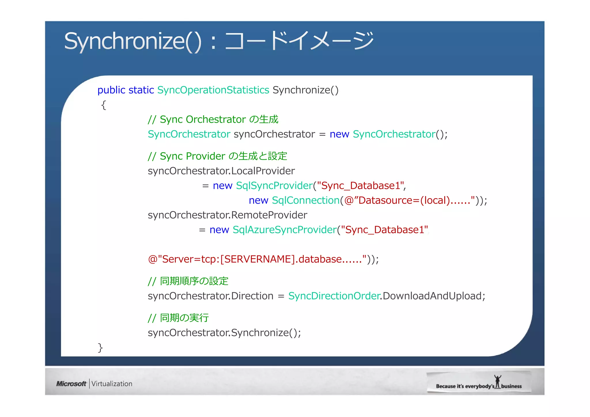 public static SyncOperationStatistics Synchronize()
{
          // Sync Orchestrator の⽣成
          SyncOrchestrator syncOrchestrator = new SyncOrchestrator();

          // Sync Provider の⽣成と設定
          syncOrchestrator.LocalProvider
                      = new SqlSyncProvider("Sync_Database1",
                               new SqlConnection(@”Datasource=(local)......"));
          syncOrchestrator.RemoteProvider
                     = new SqlAzureSyncProvider("Sync_Database1"


          @"Server=tcp:[SERVERNAME].database......"));

          // 同期順序の設定
          syncOrchestrator.Direction = SyncDirectionOrder.DownloadAndUpload;

          // 同期の実⾏
          syncOrchestrator.Synchronize();
}
 
