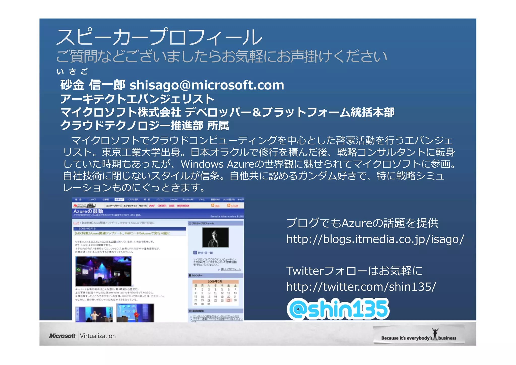 い さ ご

砂⾦ 信⼀郎 shisago@microsoft.com
アーキテクトエバンジェリスト
マイクロソフト株式会社 デベロッパー＆プラットフォーム統括本部
クラウドテクノロジー推進部 所属
 マイクロソフトでクラウドコンピューティングを中⼼とした啓蒙活動を⾏うエバンジェ
リスト。東京⼯業⼤学出⾝。⽇本オラクルで修⾏を積んだ後、戦略コンサルタントに転⾝
していた時期もあったが、Windows Azureの世界観に魅せられてマイクロソフトに参画。
⾃社技術に閉じないスタイルが信条。⾃他共に認めるガンダム好きで、特に戦略シミュ
レーションものにぐっときます。


                               ブログでもAzureの話題を提供
                               http://blogs.itmedia.co.jp/isago/

                               Twitterフォローはお気軽に
                               http://twitter.com/shin135/
 