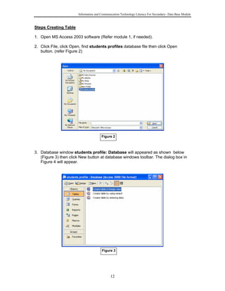 Information and Communication Technology Literacy For Secondary– Data Base Module
12
Steps Creating Table
1. Open MS Access 2003 software (Refer module 1, if needed).
2. Click File, click Open, find students profiles database file then click Open
button. (refer Figure 2)
3. Database window students profile: Database will appeared as shown below
(Figure 3) then click New button at database windows toolbar. The dialog box in
Figure 4 will appear.
Figure 2
Figure 3
 