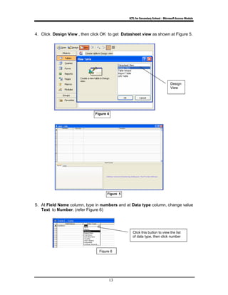 ICTL for Secondary School - Microsoft Access Module
13
4. Click Design View , then click OK to get Datasheet view as shown at Figure 5.
Figure 5
5. At Field Name column, type in numbers and at Data type column, change value
Text to Number. (refer Figure 6)
Click this button to view the list
of data type, then click number
Figure 4
Design
View
Figure 6
 