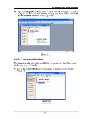 ICTL for Secondary School - Microsoft Access Module
17
11. Type students profile at Table Name and then click OK at dialog box as shown
in figure 10. Now you had finished creating one table named “students
profile:database” as shown below. (Figure 11)
Activity 2: Inserting data in the table
The students profile table that created before, not contains any data. Steps below
can be used to key in the data.
1. Click at Students Profile table then click open at database window toolbar.
(Figure 13)
students profile
table created
Figure 12
Figure 13
 