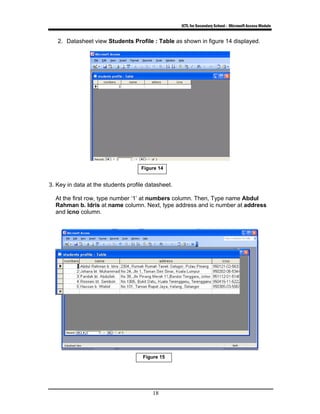 ICTL for Secondary School - Microsoft Access Module
18
2. Datasheet view Students Profile : Table as shown in figure 14 displayed.
3. Key in data at the students profile datasheet.
At the first row, type number ‘1’ at numbers column. Then, Type name Abdul
Rahman b. Idris at name column. Next, type address and ic number at address
and icno column.
Figure 15
Figure 14
 