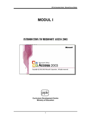 ICTL for Secondary School - Microsoft Access Module
1
MODUL I
IINNTTRROODDUUCCTTIIOONN TTOO MMIICCRROOSSOOFFTT AACCCCEESSSS 22000033
Curriculum Development Centre
Ministry of Education
 