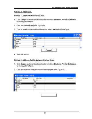 ICTL for Secondary School - Microsoft Access Module
23
Activity 2: Add Fields.
Method 1: Add field after the last field.
1. Click Design button at database toolbar windows Students Profile: Database,
to display all the fields.
2. Click field below icno (refer Figure 2)
3. Type in email inside the Field Name and select text as the Data Type.
4. Save the record.
Method 2: Add new field in between the two fields
1. Click Design button at database toolbar windows Students Profile: Database,
to display all the fields.
2. Click the address field ( the row will be highlight -refer Figure 3 )
Figure 2
 