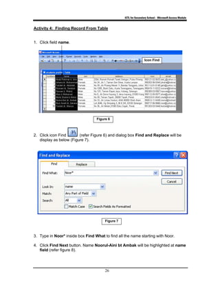 ICTL for Secondary School - Microsoft Access Module
26
Activity 4: Finding Record From Table
1. Click field name.
2. Click icon Find (refer Figure 6) and dialog box Find and Replace will be
display as below (Figure 7).
3. Type in Noor* inside box Find What to find all the name starting with Noor.
4. Click Find Next button. Name Noorul-Aini bt Ambak will be highlighted at name
field (refer figure 8).
Figure 6
Icon Find
Figure 7
 