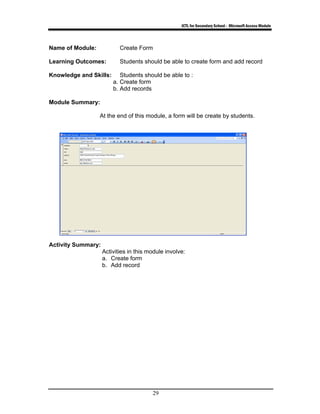 ICTL for Secondary School - Microsoft Access Module
29
Name of Module: Create Form
Learning Outcomes: Students should be able to create form and add record
Knowledge and Skills: Students should be able to :
a. Create form
b. Add records
Module Summary:
At the end of this module, a form will be create by students.
Activity Summary:
Activities in this module involve:
a. Create form
b. Add record
 