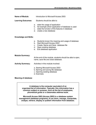 ICTL for Secondary School - Microsoft Access Module
2
Name of Module: Introduction to Microsoft Access 2003
Learning Outcomes: Students should be able to:
a. state the usage of application
b. list example which application of database is used
c. state the function of the features in database
d. create a new database
Knowledge and Skills:
a. Students known the meaning and usage of database
b. Start Microsoft Access 2003
c. Create, Name and Save database file
d. Open existing database
e. Exit database application
Module Summary:
At the end of the module, students should be able to open,
name, save file and close database.
Activity Summary: Activities in this module involved:
a. Starting Microsoft Access 2003
b. Naming and saving file database
c. Opening existing database
d. Exercises
Meaning of database
A database is the computer equivalent of an
organized list of information. Typically, this information has a
common subject or purpose, such as the list of employees,
phonebook guide or a classmates address book.
Microsoft Access 2003 (Access 2003) is a database system
management (database programs). It can store, manage, manipulate,
analyze, retrieve, display or publish information from database.
 