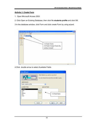 ICTL for Secondary School - Microsoft Access Module
30
Activity 1: Create Form
1. Open Microsoft Access 2003
2. Click Open an Existing Database, then click file students profile and click OK.
3.In the database window, click Form and click create Form by using wizard.
4.Click double arrow to select Available Fields
1.Click Form
2.Click Create Form by
using wizard
1.Click here
 