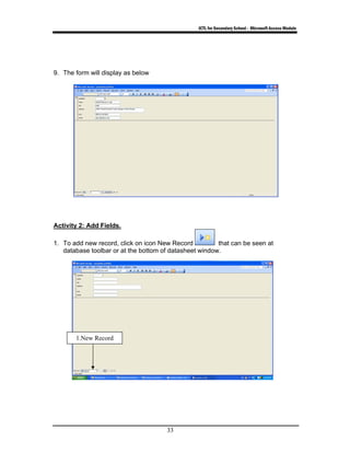 ICTL for Secondary School - Microsoft Access Module
33
9. The form will display as below
Activity 2: Add Fields.
1. To add new record, click on icon New Record that can be seen at
database toolbar or at the bottom of datasheet window.
1.New Record
 