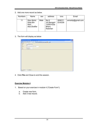 ICTL for Secondary School - Microsoft Access Module
34
2. Add one more record as below.
Numbers Name sex address icno Email
11 Wan Mohd
Sidqi Bin
Wan
Abd.Ghaffar
Male No.9
Jln.Banggol
15300 Kota
Bharu
Kelantan
950617-
03-6339
wmsidqi@gmail.com
3. The form will display as below
4. Click File and Close to end this session.
Exercise Module 4
1. Based on your exercise in module 4 (“Create Form”).
a. Create new form.
b. Add 3 new record.
 