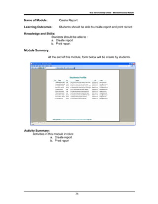 ICTL for Secondary School - Microsoft Access Module
36
Name of Module: Create Report
Learning Outcomes: Students should be able to create report and print record
Knowledge and Skills:
Students should be able to :
a. Create report
b. Print report
Module Summary:
At the end of this module, form below will be create by students.
Activity Summary:
Activities in this module involve:
a. Create report
b. Print report
 
