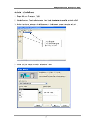 ICTL for Secondary School - Microsoft Access Module
37
Activity 1: Create Form
1. Open Microsoft Access 2003
2. Click Open an Existing Database, then click file students profile and click OK.
3. In the database window, click Report and click create report by using wizard.
4. Click double arrow to select Available Fields
1.Click Report
2.Click Create Report
by using wizard
1.Click here
 