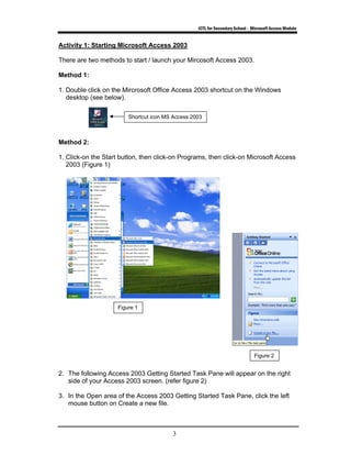 ICTL for Secondary School - Microsoft Access Module
3
Activity 1: Starting Microsoft Access 2003
There are two methods to start / launch your Mircosoft Access 2003.
Method 1:
1. Double click on the Mircrosoft Office Access 2003 shortcut on the Windows
desktop (see below).
Method 2:
1. Click-on the Start button, then click-on Programs, then click-on Microsoft Access
2003 (Figure 1)
2. The following Access 2003 Getting Started Task Pane will appear on the right
side of your Access 2003 screen. (refer figure 2)
3. In the Open area of the Access 2003 Getting Started Task Pane, click the left
mouse button on Create a new file.
Figure 1
Shortcut icon MS Access 2003
Figure 2
 