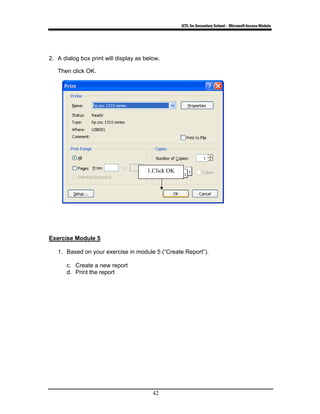 ICTL for Secondary School - Microsoft Access Module
42
2. A dialog box print will display as below.
Then click OK.
Exercise Module 5
1. Based on your exercise in module 5 (“Create Report”).
c. Create a new report
d. Print the report
1.Click OK
 