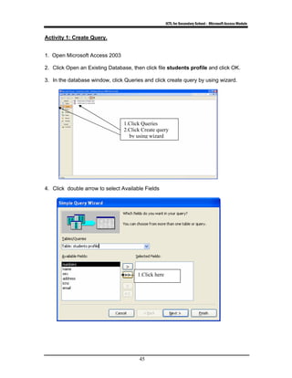 ICTL for Secondary School - Microsoft Access Module
45
Activity 1: Create Query.
1. Open Microsoft Access 2003
2. Click Open an Existing Database, then click file students profile and click OK.
3. In the database window, click Queries and click create query by using wizard.
4. Click double arrow to select Available Fields
1.Click here
1.Click Queries
2.Click Create query
by using wizard
 