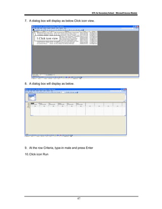 ICTL for Secondary School - Microsoft Access Module
47
7. A dialog box will display as below.Click icon view.
8. A dialog box will display as below.
9. At the row Criteria, type-in male and press Enter
10.Click icon Run
1.Click icon view
 