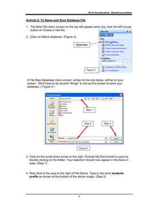 ICTL for Secondary School - Microsoft Access Module
4
Activity 2: To Name and Save Database File
1. The New File menu screen on the top will appear when you click the left mouse
button on Create a new file.
2. Click–on Blank database. (Figure 3)
A File New Database menu screen, similar to the one below, will be on your
screen. We’ll have to do several “things” to set-up this screen to save your
database. ( Figure 4 )
3. Click-on the small down arrow on the right. Choose My Documents to save by
double clicking on the folder. Your selection should now appear in the Save in :
area. (Step 1)
4. Next click-in the area to the right of File Name. Type-in the word students
profile as shown at the bottom of the above image. (Step 2)
Figure 4
Figure 3
Step 1
Step 2 Step 3
Click here
 