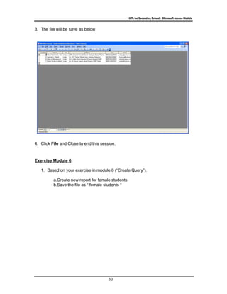ICTL for Secondary School - Microsoft Access Module
50
3. The file will be save as below
4. Click File and Close to end this session.
Exercise Module 6
1. Based on your exercise in module 6 (“Create Query”).
a.Create new report for female students
b.Save the file as “ female students “
 