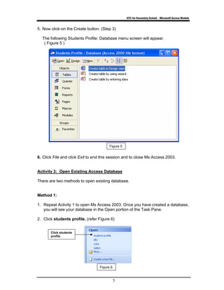 ICTL for Secondary School - Microsoft Access Module
5
5. Now click-on the Create button. (Step 3)
The following Students Profile: Database menu screen will appear.
( Figure 5 )
6. Click File and click Exit to end this session and to close Ms Access 2003.
Activity 3: Open Existing Access Database
There are two methods to open existing database.
Method 1:
1. Repeat Activity 1 to open Ms Access 2003. Once you have created a database,
you will see your database in the Open portion of the Task Pane.
2. Click students profile. (refer Figure 6)
Figure 5
Figure 6
Click students
profile
 