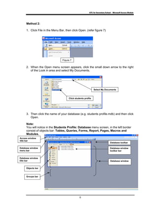 ICTL for Secondary School - Microsoft Access Module
6
Method 2:
1. Click File in the Menu Bar, then click Open. (refer figure 7)
2. When the Open menu screen appears, click the small down arrow to the right
of the Look in area and select My Documents.
3. Then click the name of your database (e.g. students profile.mdb) and then click
Open.
Note:
You will notice in the Students Profile: Database menu screen, in the left border
consist of objects bar: Tables, Queries, Forms, Report, Pages, Macros and
Modules.
Figure 7
Access window
title bar
Database window
menu bar
Database window
title bar
Objects bar
Groups bar
Database toolbar
Database window
Database window
toolbar bar
Select My Documents
Click students profile
 