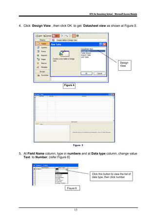 ICTL for Secondary School - Microsoft Access Module
4. Click Design View , then click OK to get Datasheet view as shown at Figure 5.
Figure 5
5. At Field Name column, type in numbers and at Data type column, change value
Text to Number. (refer Figure 6)
13
Click this button to view the list of
data type, then click number
Figure 4
Design
View
Figure 6
 