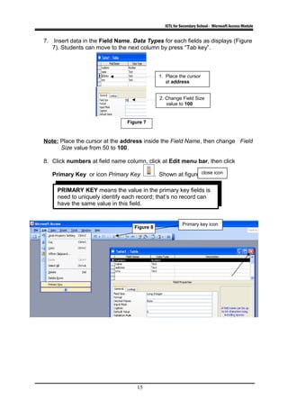 ICTL for Secondary School - Microsoft Access Module
7. Insert data in the Field Name, Data Types for each fields as displays (Figure
7). Students can move to the next column by press “Tab key”.
Note: Place the cursor at the address inside the Field Name, then change Field
Size value from 50 to 100.
8. Click numbers at field name column, click at Edit menu bar, then click
Primary Key or icon Primary Key . Shown at figure 8.
15
Figure 7
PRIMARY KEY means the value in the primary key fields is
need to uniquely identify each record; that’s no record can
have the same value in this field.
Primary key icon
close icon
Figure 8
2. Change Field Size
value to 100
1. Place the cursor
at address
 