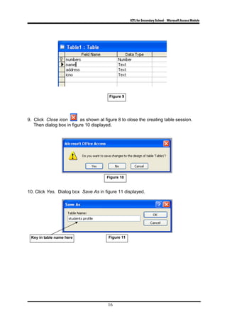 ICTL for Secondary School - Microsoft Access Module
9. Click Close icon as shown at figure 8 to close the creating table session.
Then dialog box in figure 10 displayed.
10. Click Yes. Dialog box Save As in figure 11 displayed.
16
Figure 10
Figure 11Key in table name here
Figure 9
 