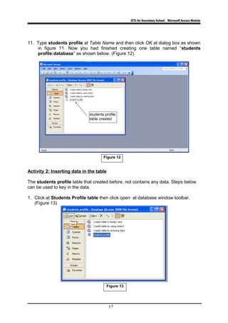 ICTL for Secondary School - Microsoft Access Module
11. Type students profile at Table Name and then click OK at dialog box as shown
in figure 11. Now you had finished creating one table named “students
profile:database” as shown below. (Figure 12)
Activity 2: Inserting data in the table
The students profile table that created before, not contains any data. Steps below
can be used to key in the data.
1. Click at Students Profile table then click open at database window toolbar.
(Figure 13)
17
students profile
table created
Figure 12
Figure 13
 