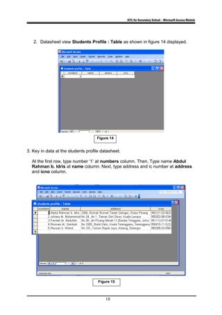 ICTL for Secondary School - Microsoft Access Module
2. Datasheet view Students Profile : Table as shown in figure 14 displayed.
3. Key in data at the students profile datasheet.
At the first row, type number ‘1’ at numbers column. Then, Type name Abdul
Rahman b. Idris at name column. Next, type address and ic number at address
and icno column.
18
Figure 15
Figure 14
 