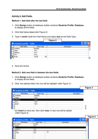 ICTL for Secondary School - Microsoft Access Module
Activity 2: Add Fields.
Method 1: Add field after the last field.
1. Click Design button at database toolbar windows Students Profile: Database,
to display all the fields.
2. Click field below icno (refer Figure 2)
3. Type in email inside the Field Name and select text as the Data Type.
4. Save the record.
Method 2: Add new field in between the two fields
1. Click Design button at database toolbar windows Students Profile: Database,
to display all the fields.
2. Click the address field ( the row will be highlight -refer Figure 3 )
3.
C
lick Insert at menu bar, then click rows. A new row will be added.
(refer Figure 4)
23
Figure 3
Figure 4
Figure 2
 