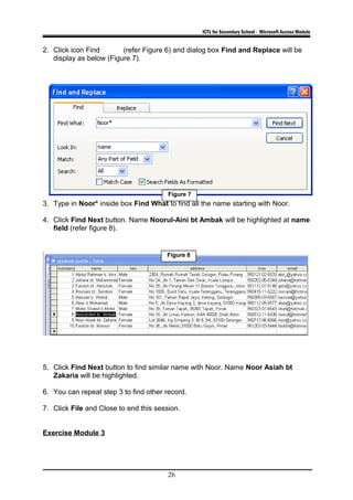 ICTL for Secondary School - Microsoft Access Module
2. Click icon Find (refer Figure 6) and dialog box Find and Replace will be
display as below (Figure 7).
3. Type in Noor* inside box Find What to find all the name starting with Noor.
4. Click Find Next button. Name Noorul-Aini bt Ambak will be highlighted at name
field (refer figure 8).
5. Click Find Next button to find similar name with Noor. Name Noor Asiah bt
Zakaria will be highlighted.
6. You can repeat step 3 to find other record.
7. Click File and Close to end this session.
Exercise Module 3
26
Figure 7
Figure 8
 