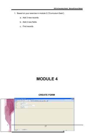 ICTL for Secondary School - Microsoft Access Module
1. Based on your exercise in module 2 (“Curriculum Data”).
a. Add 3 new records
b. Add 2 new fields
c. Find records
MODULE 4
CREATE FORM
27
 