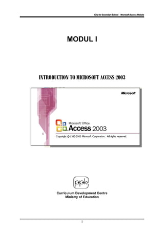 ICTL for Secondary School - Microsoft Access Module
MODUL I
INTRODUCTION TO MICROSOFT ACCESS 2003INTRODUCTION TO MICROSOFT ACCESS 2003
Curriculum Development Centre
Ministry of Education
1
 