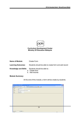 ICTL for Secondary School - Microsoft Access Module
Curriculum Development Center
Ministry Of Education Malaysia
Name of Module: Create Form
Learning Outcomes: Students should be able to create form and add record
Knowledge and Skills: Students should be able to :
a. Create form
b. Add records
Module Summary:
At the end of this module, a form will be create by students.
28
 