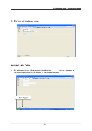 ICTL for Secondary School - Microsoft Access Module
9. The form will display as below
Activity 2: Add Fields.
1. To add new record, click on icon New Record that can be seen at
database toolbar or at the bottom of datasheet window.
33
1.New Record
 