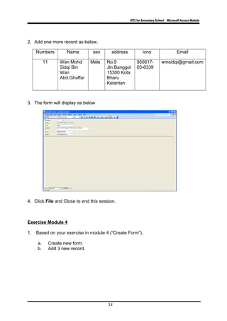 ICTL for Secondary School - Microsoft Access Module
2. Add one more record as below.
Numbers Name sex address icno Email
11 Wan Mohd
Sidqi Bin
Wan
Abd.Ghaffar
Male No.9
Jln.Banggol
15300 Kota
Bharu
Kelantan
950617-
03-6339
wmsidqi@gmail.com
3. The form will display as below
4. Click File and Close to end this session.
Exercise Module 4
1. Based on your exercise in module 4 (“Create Form”).
a. Create new form.
b. Add 3 new record.
34
 