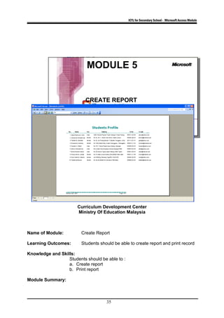 ICTL for Secondary School - Microsoft Access Module
MODULE 5
CREATE REPORT
Curriculum Development Center
Ministry Of Education Malaysia
Name of Module: Create Report
Learning Outcomes: Students should be able to create report and print record
Knowledge and Skills:
Students should be able to :
a. Create report
b. Print report
Module Summary:
35
 