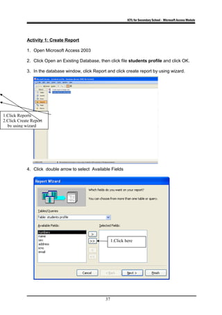 ICTL for Secondary School - Microsoft Access Module
Activity 1: Create Report
1. Open Microsoft Access 2003
2. Click Open an Existing Database, then click file students profile and click OK.
3. In the database window, click Report and click create report by using wizard.
4. Click double arrow to select Available Fields
37
1.Click Reports
2.Click Create Report
by using wizard
1.Click here
 