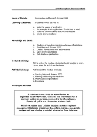 ICTL for Secondary School - Microsoft Access Module
Name of Module: Introduction to Microsoft Access 2003
Learning Outcomes: Students should be able to:
a. state the usage of application
b. list example which application of database is used
c. state the function of the features in database
d. create a new database
Knowledge and Skills:
a. Students known the meaning and usage of database
b. Start Microsoft Access 2003
c. Create, Name and Save database file
d. Open existing database
e. Exit database application
Module Summary:
At the end of the module, students should be able to open,
name, save file and close database.
Activity Summary: Activities in this module involved:
a. Starting Microsoft Access 2003
b. Naming and saving file database
c. Opening existing database
d. Exercises
Meaning of database
2
A database is the computer equivalent of an
organized list of information. Typically, this information has a
common subject or purpose, such as the list of employees,
phonebook guide or a classmates address book.
Microsoft Access 2003 (Access 2003) is a database system
management (database programs). It can store, manage, manipulate,
analyze, retrieve, display or publish information from database.
 