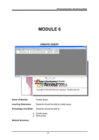 ICTL for Secondary School - Microsoft Access Module
MODULE 6
CREATE QUERY
Curriculum Development Center
Ministry Of Education Malaysia
Name of Module: Create Query
Learning Outcomes: Students should be able to create query
Knowledge and Skills: Students should be able to :
a. Create query
b. Save query
Module Summary:
43
 