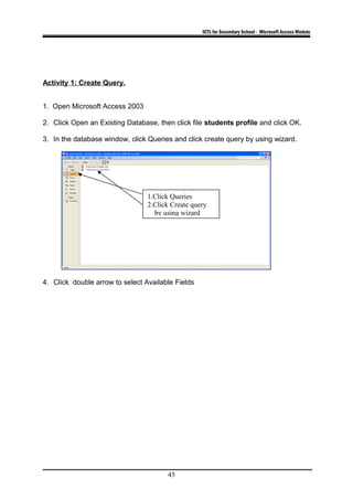 ICTL for Secondary School - Microsoft Access Module
Activity 1: Create Query.
1. Open Microsoft Access 2003
2. Click Open an Existing Database, then click file students profile and click OK.
3. In the database window, click Queries and click create query by using wizard.
4. Click double arrow to select Available Fields
45
1.Click Queries
2.Click Create query
by using wizard
 