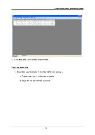 ICTL for Secondary School - Microsoft Access Module
4. Click File and Close to end this session.
Exercise Module 6
1. Based on your exercise in module 6 (“Create Query”).
a.Create new report for female students
b.Save the file as “ female students “
51
 