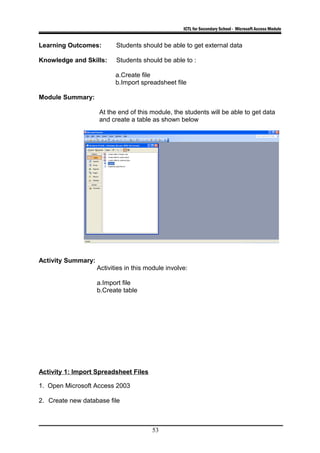 ICTL for Secondary School - Microsoft Access Module
Learning Outcomes: Students should be able to get external data
Knowledge and Skills: Students should be able to :
a.Create file
b.Import spreadsheet file
Module Summary:
At the end of this module, the students will be able to get data
and create a table as shown below
Activity Summary:
Activities in this module involve:
a.Import file
b.Create table
Activity 1: Import Spreadsheet Files
1. Open Microsoft Access 2003
2. Create new database file
53
 