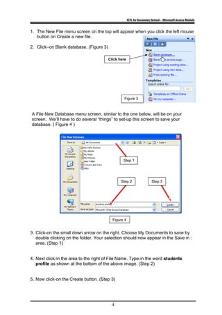 ICTL for Secondary School - Microsoft Access Module
1. The New File menu screen on the top will appear when you click the left mouse
button on Create a new file.
2. Click–on Blank database. (Figure 3)
A File New Database menu screen, similar to the one below, will be on your
screen. We’ll have to do several “things” to set-up this screen to save your
database. ( Figure 4 )
3. Click-on the small down arrow on the right. Choose My Documents to save by
double clicking on the folder. Your selection should now appear in the Save in :
area. (Step 1)
4. Next click-in the area to the right of File Name. Type-in the word students
profile as shown at the bottom of the above image. (Step 2)
5. Now click-on the Create button. (Step 3)
4
Figure 4
Figure 3
Step 1
Step 2 Step 3
Click here
 