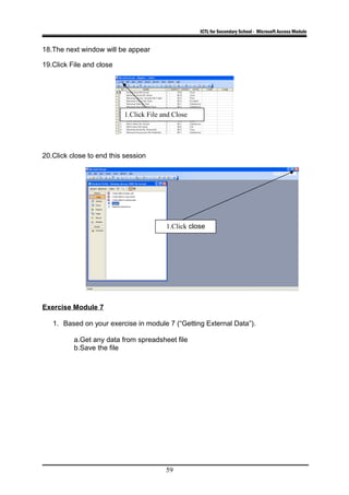 ICTL for Secondary School - Microsoft Access Module
18.The next window will be appear
19.Click File and close
20.Click close to end this session
Exercise Module 7
1. Based on your exercise in module 7 (“Getting External Data”).
a.Get any data from spreadsheet file
b.Save the file
59
1.Click File and Close
1.Click close
 