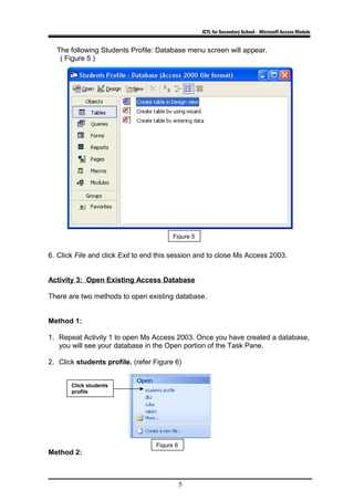 ICTL for Secondary School - Microsoft Access Module
The following Students Profile: Database menu screen will appear.
( Figure 5 )
6. Click File and click Exit to end this session and to close Ms Access 2003.
Activity 3: Open Existing Access Database
There are two methods to open existing database.
Method 1:
1. Repeat Activity 1 to open Ms Access 2003. Once you have created a database,
you will see your database in the Open portion of the Task Pane.
2. Click students profile. (refer Figure 6)
Method 2:
5
Figure 5
Figure 6
Click students
profile
 