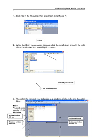 ICTL for Secondary School - Microsoft Access Module
1. Click File in the Menu Bar, then click Open. (refer figure 7)
2. When the Open menu screen appears, click the small down arrow to the right
of the Look in area and select My Documents.
3. Then click the name of your database (e.g. students profile.mdb) and then click
Open.
Note:
You will notice in the Students Profile: Database menu screen, in the left border
consist of objects bar: Tables, Queries, Forms, Report, Pages, Macros and
Modules.
6
Figure 7
Access window
title bar
Database window
menu bar
Database toolbar
Database window
toolbar bar
Select My Documents
Click students profile
 
